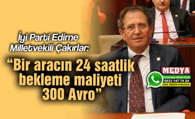 İyi Parti Edirne Milletvekili Çakırlar:  “Bir aracın 24 saatlik bekleme maliyeti 300 Avro”