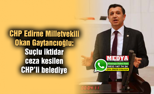 CHP Edirne Milletvekili Okan Gaytancıoğlu:  Suçlu iktidar ceza kesilen CHP’li belediye